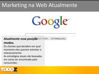 Marketing na Web Atualmente




Atualmente essa posição
mudou.
Os clientes que decidem em qual
momento eles querem estreitar o
relacionamento.
As estratégias atuais são baseadas
em como ser encontrado pelo
consumidor.
 
