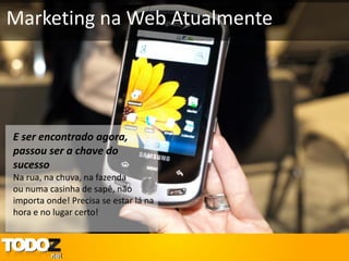 Marketing na Web Atualmente




E ser encontrado agora,
passou ser a chave do
sucesso
Na rua, na chuva, na fazenda
ou numa casinha de sapê, não
importa onde! Precisa se estar lá na
hora e no lugar certo!
 