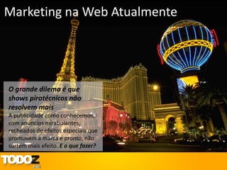Marketing na Web Atualmente




O grande dilema é que
shows pirotécnicos não
resolvem mais
A publicidade como conhecemos,
com anúncios mirabolantes,
recheados de efeitos especiais que
promovem a marca e pronto, não
surtem mais efeito. E o que fazer?
 