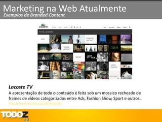 Marketing na Web Atualmente
Exemplos de Branded Content




  Lacoste TV
  A apresentação de todo o conteúdo é feita sob um mosaico recheado de
  frames de vídeos categorizados entre Ads, Fashion Show, Sport e outros.
  http://www.lacoste.com/#/lacostetv
 
