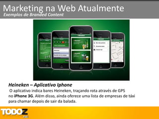 Marketing na Web Atualmente
Exemplos de Branded Content




  Heineken – Aplicativo Iphone
  O aplicativo indica bares Heineken, traçando rota através de GPS
  no iPhone 3G. Além disso, ainda oferece uma lista de empresas de táxi
  para chamar depois de sair da balada.
 
