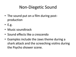 Non-Diegetic Sound 
• The sound put on a film during post-production 
• E.g. 
• Music soundtrack 
• Sound effects like a crescendo 
• Examples include the Jaws theme during a 
shark attack and the screeching violins during 
the Psycho shower scene. 
 