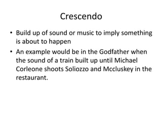 Crescendo 
• Build up of sound or music to imply something 
is about to happen 
• An example would be in the Godfather when 
the sound of a train built up until Michael 
Corleone shoots Soliozzo and Mccluskey in the 
restaurant. 
 