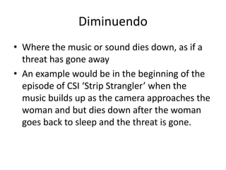 Diminuendo 
• Where the music or sound dies down, as if a 
threat has gone away 
• An example would be in the beginning of the 
episode of CSI ‘Strip Strangler’ when the 
music builds up as the camera approaches the 
woman and but dies down after the woman 
goes back to sleep and the threat is gone. 
 