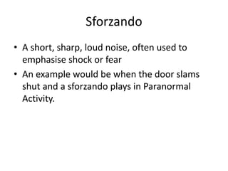Sforzando 
• A short, sharp, loud noise, often used to 
emphasise shock or fear 
• An example would be when the door slams 
shut and a sforzando plays in Paranormal 
Activity. 
