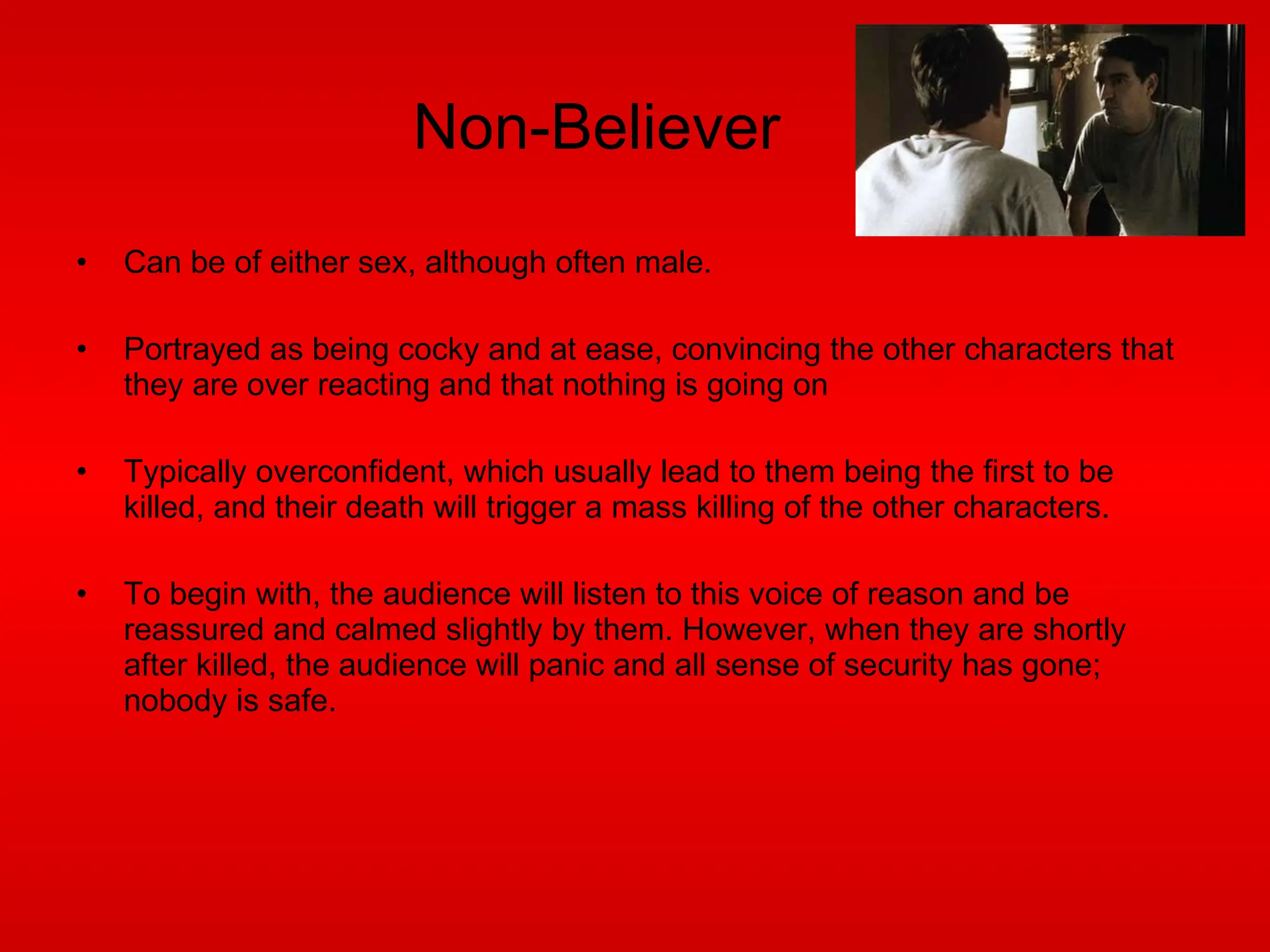 Non-Believer Can be of either sex, although often male. Portrayed as being cocky and at ease, convincing the other characters that they are over reacting and that nothing is going on Typically overconfident, which usually lead to them being the first to be killed, and their death will trigger a mass killing of the other characters. To begin with, the audience will listen to this voice of reason and be reassured and calmed slightly by them. However, when they are shortly after killed, the audience will panic and all sense of security has gone; nobody is safe. 