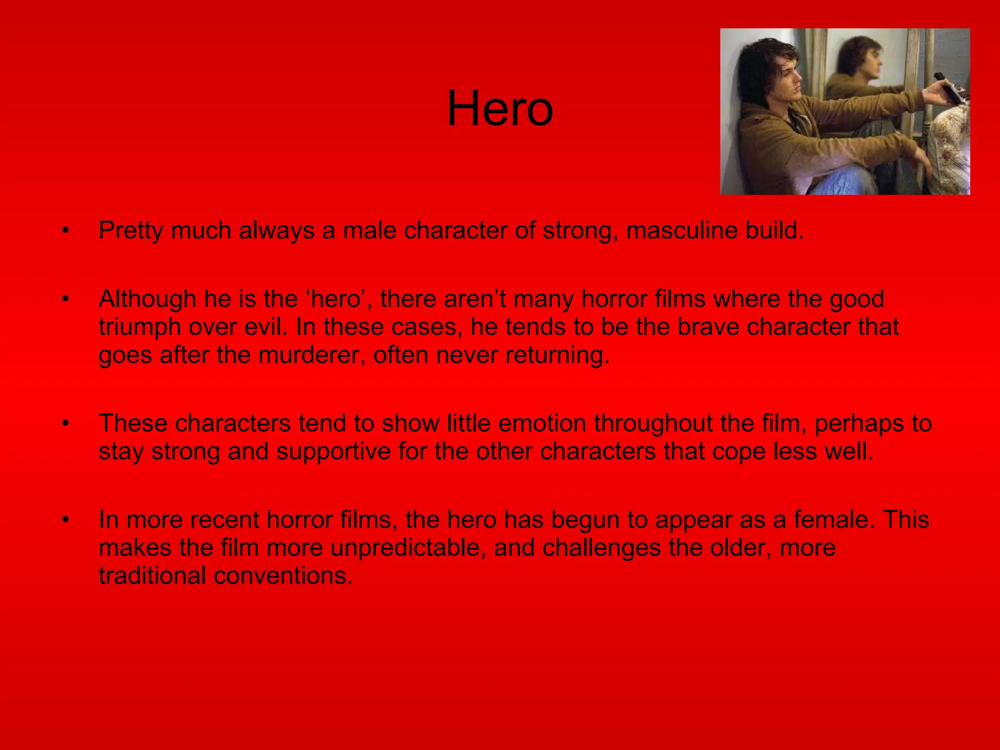 Hero Pretty much always a male character of strong, masculine build.  Although he is the ‘hero’, there aren’t many horror films where the good triumph over evil. In these cases, he tends to be the brave character that goes after the murderer, often never returning. These characters tend to show little emotion throughout the film, perhaps to stay strong and supportive for the other characters that cope less well. In more recent horror films, the hero has begun to appear as a female. This makes the film more unpredictable, and challenges the older, more traditional conventions. 