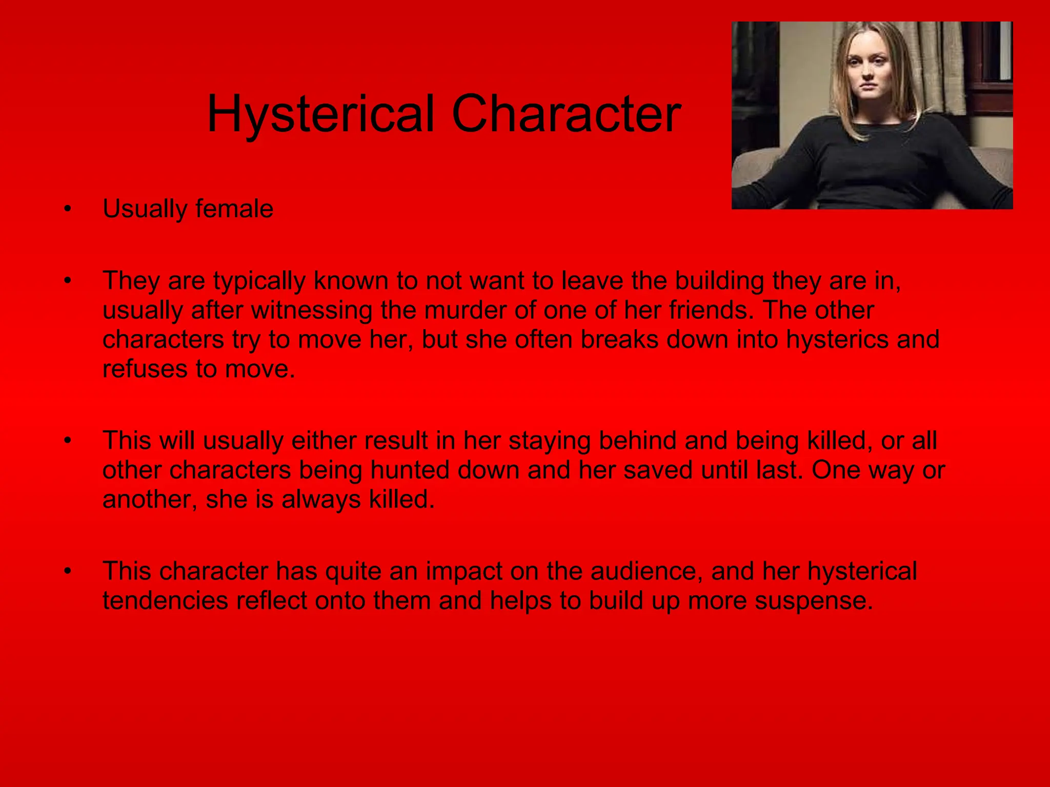 Hysterical Character Usually female They are typically known to not want to leave the building they are in, usually after witnessing the murder of one of her friends. The other characters try to move her, but she often breaks down into hysterics and refuses to move. This will usually either result in her staying behind and being killed, or all other characters being hunted down and her saved until last. One way or another, she is always killed. This character has quite an impact on the audience, and her hysterical tendencies reflect onto them and helps to build up more suspense. 