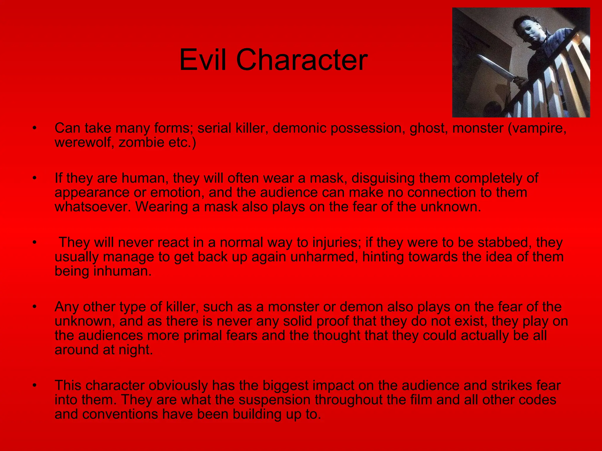 Evil Character Can take many forms; serial killer, demonic possession, ghost, monster (vampire, werewolf, zombie etc.) If they are human, they will often wear a mask, disguising them completely of appearance or emotion, and the audience can make no connection to them whatsoever. Wearing a mask also plays on the fear of the unknown. They will never react in a normal way to injuries; if they were to be stabbed, they usually manage to get back up again unharmed, hinting towards the idea of them being inhuman. Any other type of killer, such as a monster or demon also plays on the fear of the unknown, and as there is never any solid proof that they do not exist, they play on the audiences more primal fears and the thought that they could actually be all around at night. This character obviously has the biggest impact on the audience and strikes fear into them. They are what the suspension throughout the film and all other codes and conventions have been building up to. 