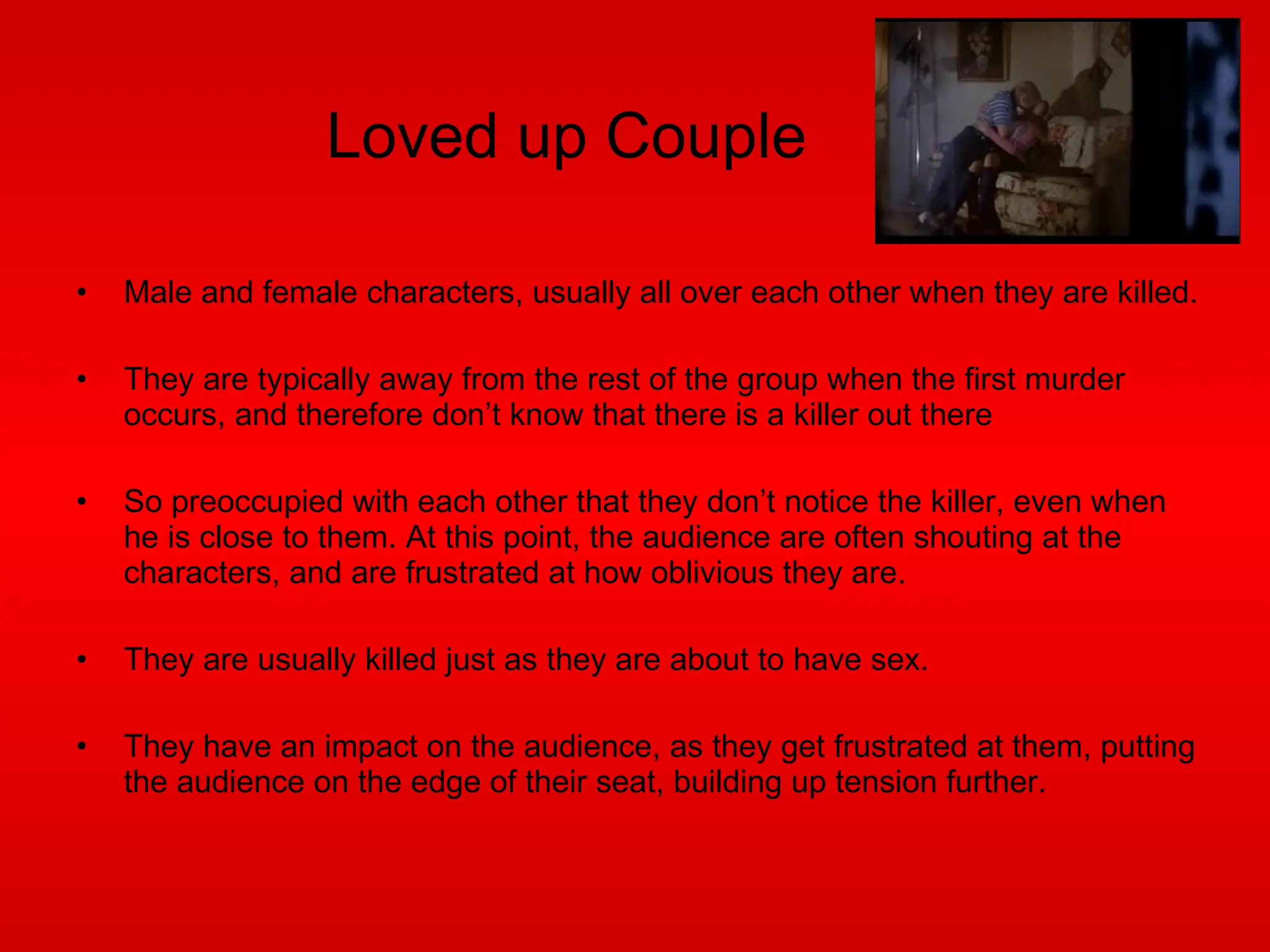 Loved up Couple Male and female characters, usually all over each other when they are killed. They are typically away from the rest of the group when the first murder occurs, and therefore don’t know that there is a killer out there So preoccupied with each other that they don’t notice the killer, even when he is close to them. At this point, the audience are often shouting at the characters, and are frustrated at how oblivious they are. They are usually killed just as they are about to have sex. They have an impact on the audience, as they get frustrated at them, putting the audience on the edge of their seat, building up tension further. 
