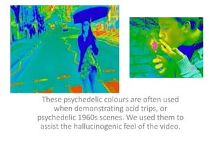 These psychedelic colours are often used when demonstrating acid trips, or psychedelic 1960s scenes. We used them to assist the hallucinogenic feel of the video.