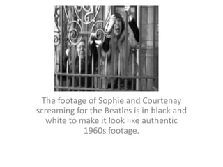 The footage of Sophie and Courtenay screaming for the Beatles is in black and white to make it look like authentic 1960s footage.