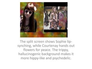 The split screen shows Sophie lip-synching, while Courtenay hands out flowers for peace. The trippy, hallucinogenic background makes it more hippy-like and psychedelic.