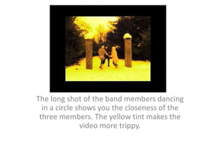 The long shot of the band members dancing in a circle shows you the closeness of the three members. The yellow tint makes the video more trippy.