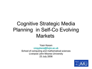 Cognitive Strategic Media Planning  in Self-Co Evolving Markets  Yasir Karam [email_address] School of computing and mathematical sciences Liverpool John Moores University 23 July 2006 