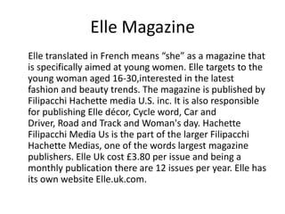 Elle Magazine
Elle translated in French means “she” as a magazine that
is specifically aimed at young women. Elle targets to the
young woman aged 16-30,interested in the latest
fashion and beauty trends. The magazine is published by
Filipacchi Hachette media U.S. inc. It is also responsible
for publishing Elle décor, Cycle word, Car and
Driver, Road and Track and Woman's day. Hachette
Filipacchi Media Us is the part of the larger Filipacchi
Hachette Medias, one of the words largest magazine
publishers. Elle Uk cost £3.80 per issue and being a
monthly publication there are 12 issues per year. Elle has
its own website Elle.uk.com.

 
