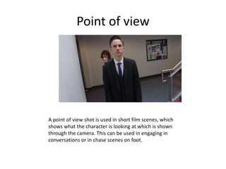 Point of view
A point of view shot is used in short film scenes, which
shows what the character is looking at which is shown
through the camera. This can be used in engaging in
conversations or in chase scenes on foot.
 