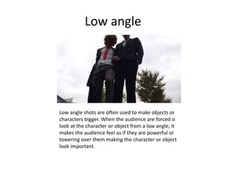 Low angle
Low angle shots are often used to make objects or
characters bigger. When the audience are forced o
look at the character or object from a low angle, it
makes the audience feel as if they are powerful or
towering over them making the character or object
look important.
 