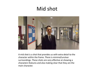 Mid shot
A mid shot is a shot that provides us with extra detail to the
character within the frame. There is minimal/unclear
surroundings. These shots are very effective at showing a
characters features and also making clear that they are the
main character.
 