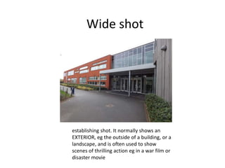 Wide shot
establishing shot. It normally shows an
EXTERIOR, eg the outside of a building, or a
landscape, and is often used to show
scenes of thrilling action eg in a war film or
disaster movie
 