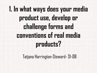 1. In what ways does your media
      product use, develop or
       challenge forms and
    conventions of real media
            products?
     Tatjana Harrington-Steward- S1-08
 