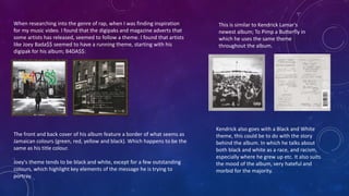 When researching into the genre of rap, when I was finding inspiration
for my music video. I found that the digipaks and magazine adverts that
some artists has released, seemed to follow a theme. I found that artists
like Joey Bada$$ seemed to have a running theme, starting with his
digipak for his album; B4DA$$:
The front and back cover of his album feature a border of what seems as
Jamaican colours (green, red, yellow and black). Which happens to be the
same as his title colour.
Joey's theme tends to be black and white, except for a few outstanding
colours, which highlight key elements of the message he is trying to
portray.
This is similar to Kendrick Lamar's
newest album; To Pimp a Butterfly in
which he uses the same theme
throughout the album.
Kendrick also goes with a Black and White
theme, this could be to do with the story
behind the album. In which he talks about
both black and white as a race, and racism,
especially where he grew up etc. It also suits
the mood of the album, very hateful and
morbid for the majority.
 