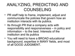 ANALYZING, PREDICTING AND COUNSELING PR staff help to frame, implement, adjust and communicate the policies that govern how an institution interacts with its publics. Its through PR that a company acts with responsibility and responsiveness – in policy and information – to the best. Interests of the institution and its publics You will need to have a BROAD educational background, expertise in MANY fields, and most of all GOOD JUDGMENT. 