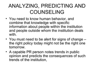 ANALYZING, PREDICTING AND COUNSELING You need to know human behavior, and combine that knowledge with specific information about people within the institution and people outside whom the institution deals with. You must need to be alert for signs of change – the right policy today might not be the right one tomorrow. A capable PR person notes trends in public opinion and predicts the consequences of such trends of the institution, 