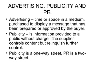 ADVERTISING, PUBLICITY AND PR Advertising – time or space in a medium, purchased to display a message that has been prepared or approved by the buyer. Publicity – is information provided to a public without charge. The supplier controls content but relinquish further control. Publicity is a one-way street, PR is a two-way street. 