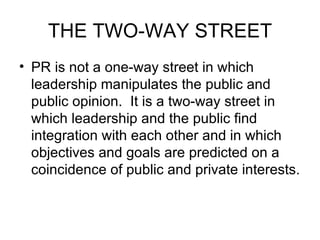 THE TWO-WAY STREET PR is not a one-way street in which leadership manipulates the public and public opinion.  It is a two-way street in which leadership and the public find integration with each other and in which objectives and goals are predicted on a coincidence of public and private interests.  