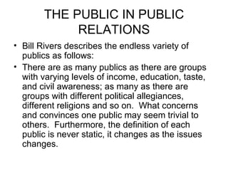 THE PUBLIC IN PUBLIC RELATIONS Bill Rivers describes the endless variety of publics as follows: There are as many publics as there are groups with varying levels of income, education, taste, and civil awareness; as many as there are groups with different political allegiances, different religions and so on.  What concerns and convinces one public may seem trivial to others.  Furthermore, the definition of each public is never static, it changes as the issues changes. 