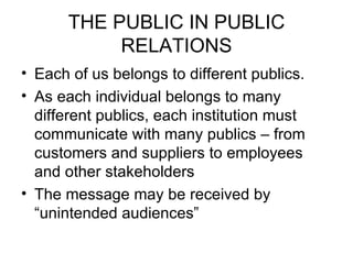 THE PUBLIC IN PUBLIC RELATIONS Each of us belongs to different publics. As each individual belongs to many different publics, each institution must communicate with many publics – from customers and suppliers to employees and other stakeholders The message may be received by “unintended audiences”  
