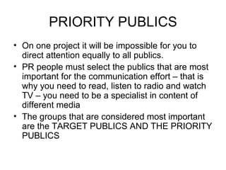PRIORITY PUBLICS On one project it will be impossible for you to direct attention equally to all publics. PR people must select the publics that are most important for the communication effort – that is why you need to read, listen to radio and watch TV – you need to be a specialist in content of different media The groups that are considered most important are the TARGET PUBLICS AND THE PRIORITY PUBLICS 