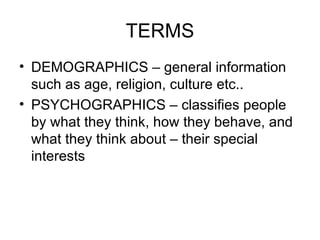 TERMS DEMOGRAPHICS – general information such as age, religion, culture etc.. PSYCHOGRAPHICS – classifies people by what they think, how they behave, and what they think about – their special interests 