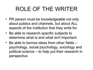 ROLE OF THE WRITER PR person must be knowledgeable not only about publics and channels, but about ALL aspects of the institution that they write for. Be able to research specific subjects to determine what is and what isn't important Be able to borrow ideas from other fields – psychology, social psychology, sociology and political science – to help put their research in perspective 