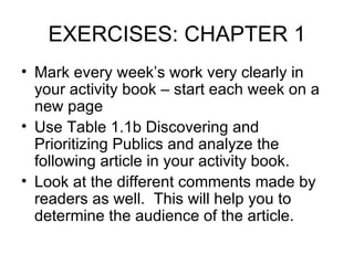 EXERCISES: CHAPTER 1 Mark every week’s work very clearly in your activity book – start each week on a new page Use Table 1.1b Discovering and Prioritizing Publics and analyze the following article in your activity book. Look at the different comments made by readers as well.  This will help you to determine the audience of the article. 