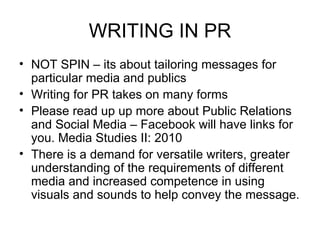 WRITING IN PR NOT SPIN – its about tailoring messages for particular media and publics Writing for PR takes on many forms Please read up  up more about Public Relations and Social Media – Facebook will have links for you. Media Studies II: 2010 There is a demand for versatile writers, greater understanding of the requirements of different media and increased competence in using visuals and sounds to help convey the message. 