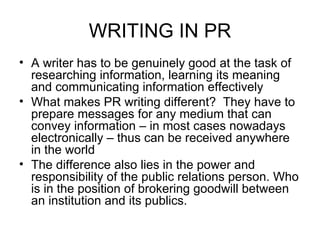 WRITING IN PR A writer has to be genuinely good at the task of researching information, learning its meaning and communicating information effectively What makes PR writing different?  They have to prepare messages for any medium that can convey information – in most cases nowadays electronically – thus can be received anywhere in the world The difference also lies in the power and responsibility of the public relations person. Who is in the position of brokering goodwill between an institution and its publics. 