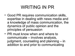WRITING IN PR Good PR requires communication skills, expertise in dealing with news media and a knowledge of mass communication, the dynamics of public opinion and the principles of persuasion PR must know when and where to communicate – involves analysis, judgment, counseling and planning – in addition to and prior to communicating 