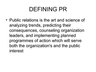 DEFINING PR Public relations is the art and science of analyzing trends, predicting their consequences, counseling organization leaders, and implementing planned programmes of action which will serve both the organization's and the public interest 