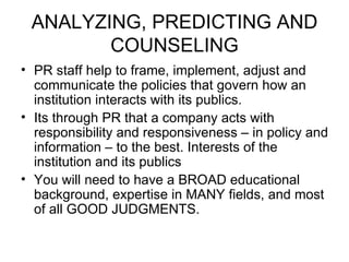 ANALYZING, PREDICTING AND COUNSELING PR staff help to frame, implement, adjust and communicate the policies that govern how an institution interacts with its publics. Its through PR that a company acts with responsibility and responsiveness – in policy and information – to the best. Interests of the institution and its publics You will need to have a BROAD educational background, expertise in MANY fields, and most of all GOOD JUDGMENTS. 