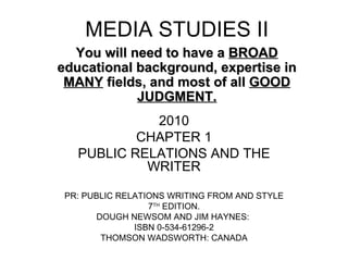 MEDIA STUDIES II 2010 CHAPTER 1 PUBLIC RELATIONS AND THE WRITER PR: PUBLIC RELATIONS WRITING FROM AND STYLE 7 TH  EDITION.  DOUGH NEWSOM AND JIM HAYNES:  ISBN 0-534-61296-2 THOMSON WADSWORTH: CANADA You will need to have a  BROAD  educational background, expertise in  MANY  fields, and most of all  GOOD JUDGMENT. 