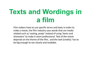 Texts and Wordings in
a film
Film makers have to use specific terms and texts in order to
make a movie, the film industry uses words that are media
related such as ‘casting, props’ instead of using ‘items and
characters’ to make it seem professional. Text of the movie
depends on the theme of the film, and the text (credits) has to
be big enough to see clearly and readable.

 