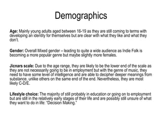 Demographics
Age: Mainly young adults aged between 16-19 as they are still coming to terms with
developing an identity for themselves but are clear with what they like and what they
don’t.

Gender: Overall Mixed gender – leading to quite a wide audience as Indie Folk is
becoming a more popular genre but maybe slightly more females.

Jicnars scale: Due to the age range, they are likely to be the lower end of the scale as
they are not necessarily going to be in employment but with the genre of music, they
need to have some level of intelligence and are able to decipher deeper meanings from
substance, unlike others on the same end of the end. Nevertheless, they are most
likely C-D/E.

Lifestyle choice: The majority of still probably in education or going on to employment
but are still in the relatively early stages of their life and are possibly still unsure of what
they want to do in life: “Decision Making.”
 