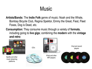 Music
Artists/Bands: The Indie Folk genre of music: Noah and the Whale,
   Bombay Bicycle Club, Regina Spektor, Emmy the Great, Fiest, Fleet
   Foxes, Dog is Dead, etc.
Consumption: They consume music through a variety of formats,
   including going to live gigs; combining the modern with the vintage
   and retro:

                                                         Vinyl and record
                      CD’s                                   players



                                   iPods and other
Spotify and other                    MP3 players
music streaming
   platforms
 