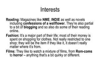 Interests
Reading: Magazines like NME, INDIE as well as novels
   including confessions of a wallflower. They’re also partial
   to a bit of blogging and so also do some of their reading
   online.
Fashion: It’s a major part of their life; most of their money is
   spent on shopping for clothes. Not really restricted to one
   shop; they will be the item if they like it, it doesn’t really
   matter where it’s from.
Films: They like to watch a mixture of films, from Rom-coms
   to horror – anything that’s a bit quirky or different.
 