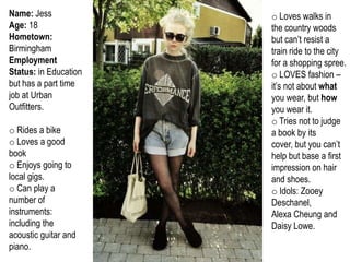 Name: Jess             o Loves walks in
Age: 18                the country woods
Hometown:              but can’t resist a
Birmingham             train ride to the city
Employment             for a shopping spree.
Status: in Education   o LOVES fashion –
but has a part time    it’s not about what
job at Urban           you wear, but how
Outfitters.            you wear it.
                       o Tries not to judge
o Rides a bike         a book by its
o Loves a good         cover, but you can’t
book                   help but base a first
o Enjoys going to      impression on hair
local gigs.            and shoes.
o Can play a           o Idols: Zooey
number of              Deschanel,
instruments:           Alexa Cheung and
including the          Daisy Lowe.
acoustic guitar and
piano.
 