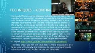 TECHNIQUES - CONTINUITY
• Continuity this is ensuring that your video is made so that it fits
together and items don’t suddenly go form the scene as this would
ruin the emersion of the person watching as well as this it also
includes not breaking rules that the series has set for example if
the show has a rule magic cannot kill if the show is ended by the
protagonist breaking this rule without explanation they will feel
cheated, it also is used to make sure peoples costume remain the
same between different shots, but this is not the only way that
continuity is important as you need to keep out fits right for the
time period for example if your movie is set 5 years before the
invention of the watch you cannot have people wearing them.
• Examples https://www.youtube.com/watch?v=CGyzv5sqNK0.
• The video shows you not just small movies make mistakes but also
large ones which is why it is important to have a team working to
minimise these errors so they do not ruin the movie.
 