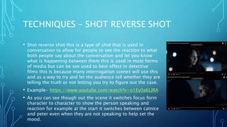 TECHNIQUES – SHOT REVERSE SHOT
• Shot reverse shot this is a type of shot that is used in
conversation to allow for people to see the reaction to what
both people say about the conversation and let you know
what is happening between them this is used in most forms
of media but can be see used to best effect in detective
films this is because many interrogation scenes will use this
and as a way to try and let the audience tell whether they are
telling the truth or not letting you try to figure out the case.
• Example- https://www.youtube.com/watch?v=o1Ey0a6LJRA
• As you can see though out the scene it switches focus form
character to character to show the person speaking and
reaction for example at the start it switches between catnice
and peter even when they are not speaking to help set the
mood.
 