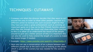 TECHNIQUES- CUTAWAYS
• Cutaways are when the director decides that they want to cut
around the area in order to show other peoples reaction to a
different action to normal one such occasion might be that
they have just done a great achievement such as winning an
important game so it may cut to their friends families people
who they met though the movie and show what their reaction
to this is to allow us to understand the mood of the people
around to give you a better picture of why it is important this
can also be used to help extend the length of a scene to make
the movie longer if needed.
• Example- https://www.youtube.com/watch?v=0Hqa34dZp-E
• Here you can see a conversation of on a phone between two
different people but at the end it cuts to looking at the phone
which is part of the scenery but was needed for the scene to
happen.
 